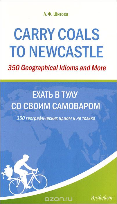 Carry Coals to Newcastle: 350 Geographical Idioms and More / Ехать в Тулу со своим самоваром. 350 географических идиом и не только, Л. Ф. Шитова