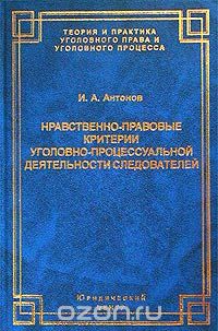 Нравственно-правовые критерии уголовно-процессуальной деятельности следователей, И. А. Антонов